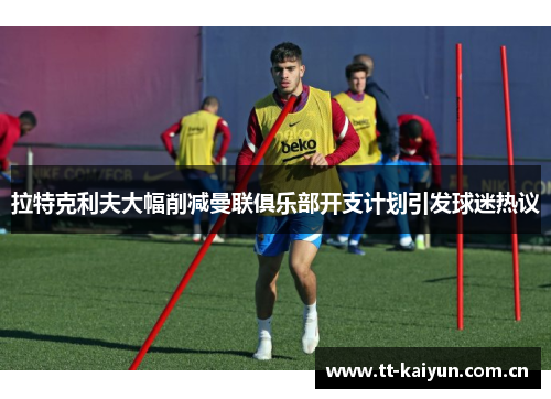 拉特克利夫大幅削减曼联俱乐部开支计划引发球迷热议 拉特克利夫大幅削减曼联俱乐部开支计划引发球迷热议