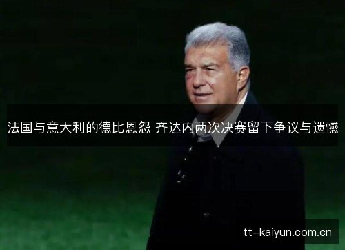 法国与意大利的德比恩怨 齐达内两次决赛留下争议与遗憾